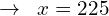 \[\rightarrow \,\,\, x=225\]