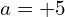 a=+5