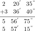 \[\frac{\begin{matrix} 2 & 20^{'} & 35^{``} \\ +3 & 36 ^{'} & 40^{``} \end{matrix}}{\begin{matrix}  5 & 56^{'} & 75^{``} \\ 5 & 57^{'} & 15^{``}   \end{matrix}}\]