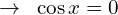 \[\rightarrow \,\,\,\cos{x}=0\]