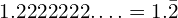 1.2222222….=1.\bar{2}