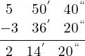\[\frac{\begin{matrix} 5 & 50^{'} & 40^{``} \\ -3 & 36 ^{'} & 20^{``}  \end{matrix}}{\begin{matrix}  2 & 14^{'} & 20^{``}   \end{matrix}}\]